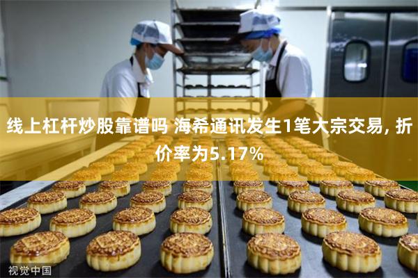 线上杠杆炒股靠谱吗 海希通讯发生1笔大宗交易, 折价率为5.17%