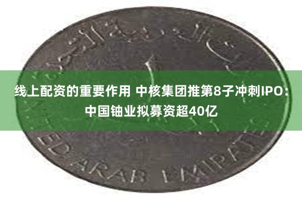 线上配资的重要作用 中核集团推第8子冲刺IPO：中国铀业拟募资超40亿