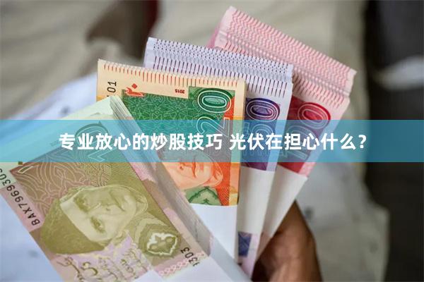 专业放心的炒股技巧 光伏在担心什么？