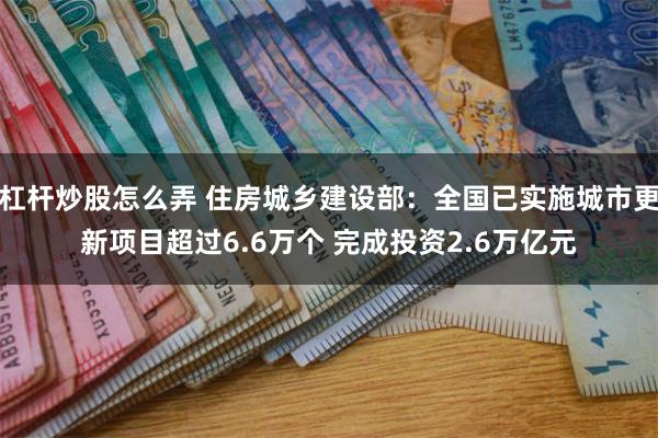 杠杆炒股怎么弄 住房城乡建设部：全国已实施城市更新项目超过6.6万个 完成投资2.6万亿元