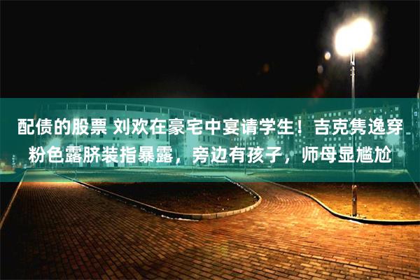 配债的股票 刘欢在豪宅中宴请学生！吉克隽逸穿粉色露脐装指暴露，旁边有孩子，师母显尴尬