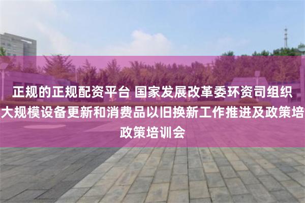 正规的正规配资平台 国家发展改革委环资司组织召开大规模设备更新和消费品以旧换新工作推进及政策培训会