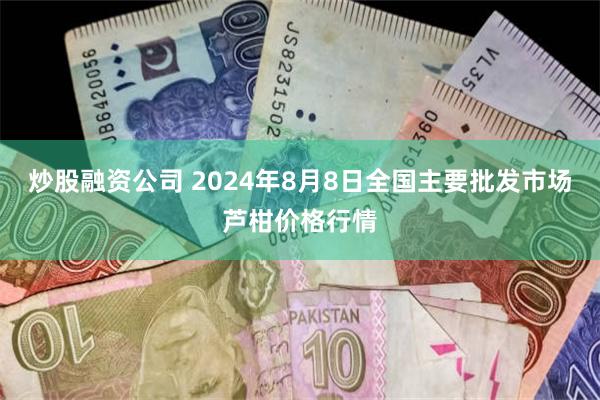 炒股融资公司 2024年8月8日全国主要批发市场芦柑价格行情