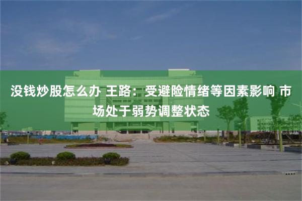 没钱炒股怎么办 王路：受避险情绪等因素影响 市场处于弱势调整状态