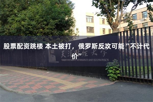 股票配资跳楼 本土被打，俄罗斯反攻可能“不计代价”