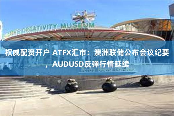 权威配资开户 ATFX汇市：澳洲联储公布会议纪要，AUDUSD反弹行情延续