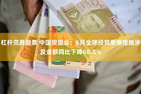 杠杆交易股票 中国贸促会：6月全球经贸摩擦措施涉及金额同比下降68.8%