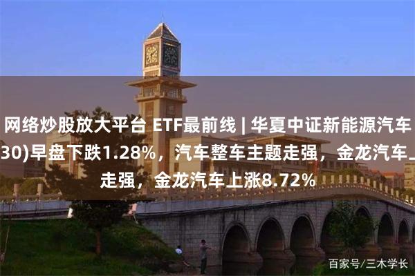 网络炒股放大平台 ETF最前线 | 华夏中证新能源汽车ETF(515030)早盘下跌1.28%，汽车整车主题走强，金龙汽车上涨8.72%