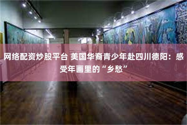 网络配资炒股平台 美国华裔青少年赴四川德阳：感受年画里的“乡愁”