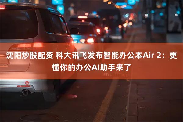 沈阳炒股配资 科大讯飞发布智能办公本Air 2：更懂你的办公AI助手来了