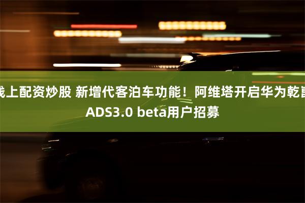 线上配资炒股 新增代客泊车功能！阿维塔开启华为乾崑ADS3.0 beta用户招募