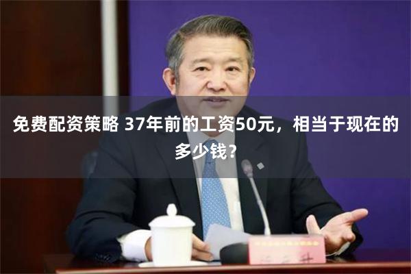 免费配资策略 37年前的工资50元，相当于现在的多少钱？