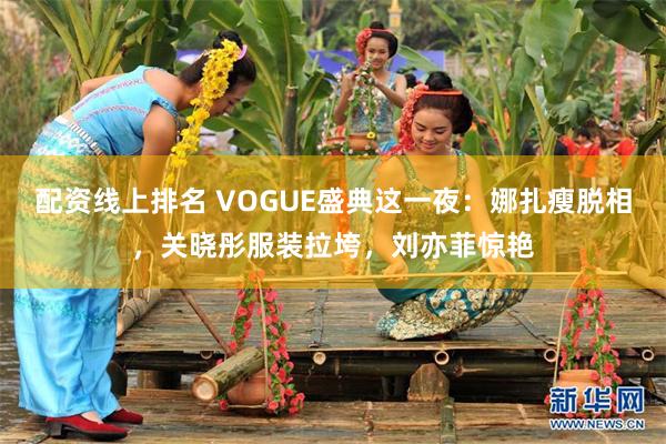 配资线上排名 VOGUE盛典这一夜：娜扎瘦脱相，关晓彤服装拉垮，刘亦菲惊艳