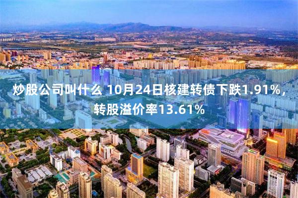 炒股公司叫什么 10月24日核建转债下跌1.91%，转股溢价率13.61%