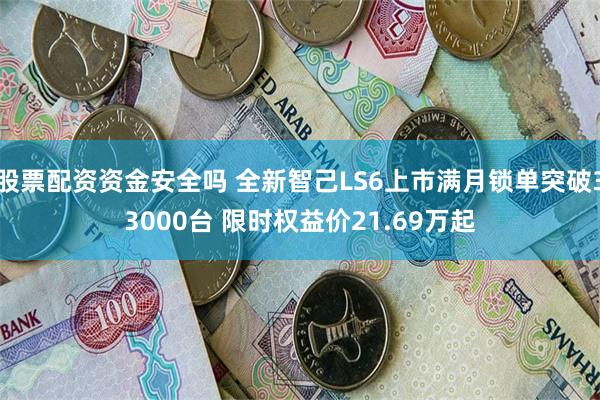 股票配资资金安全吗 全新智己LS6上市满月锁单突破33000台 限时权益价21.69万起