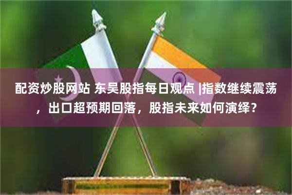 配资炒股网站 东吴股指每日观点 |指数继续震荡，出口超预期回落，股指未来如何演绎？