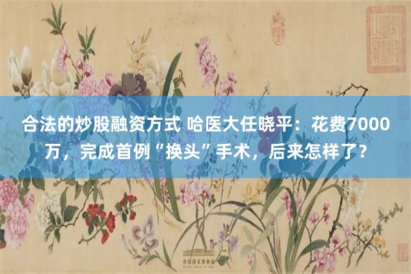 合法的炒股融资方式 哈医大任晓平：花费7000万，完成首例“换头”手术，后来怎样了？