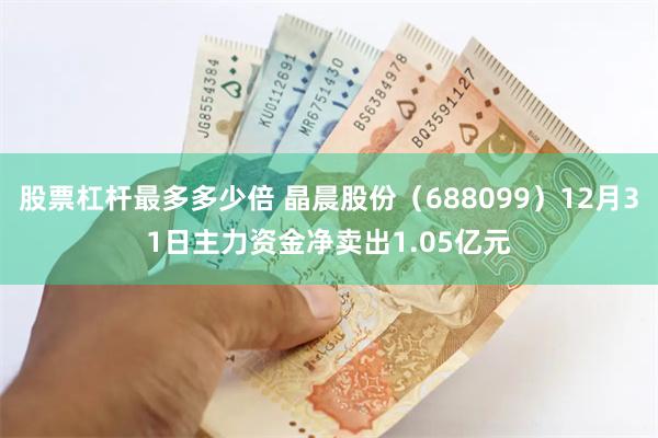 股票杠杆最多多少倍 晶晨股份（688099）12月31日主力资金净卖出1.05亿元