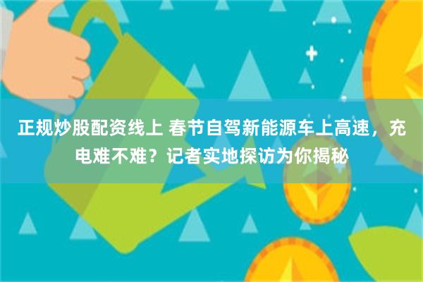 正规炒股配资线上 春节自驾新能源车上高速，充电难不难？记者实地探访为你揭秘