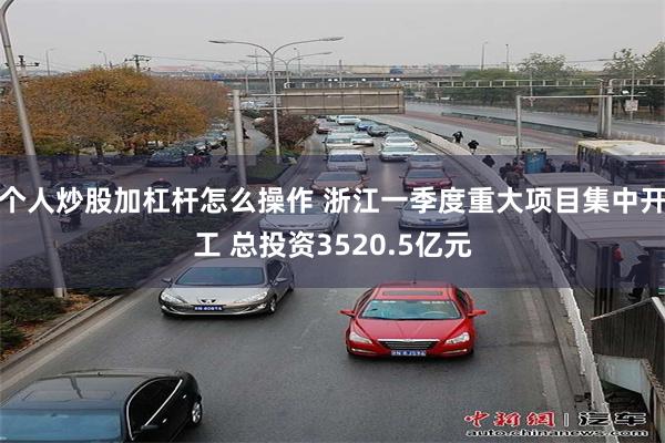 个人炒股加杠杆怎么操作 浙江一季度重大项目集中开工 总投资3520.5亿元