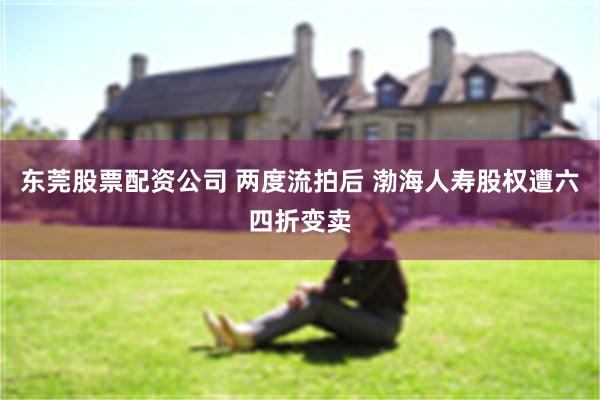 东莞股票配资公司 两度流拍后 渤海人寿股权遭六四折变卖