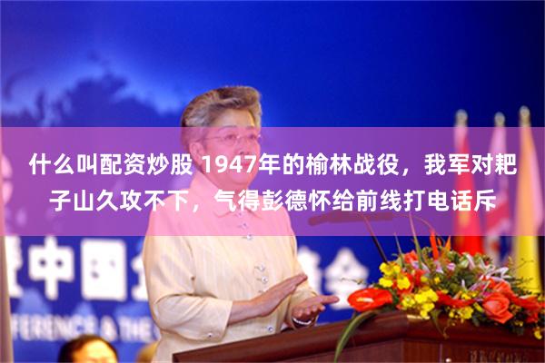 什么叫配资炒股 1947年的榆林战役，我军对耙子山久攻不下，气得彭德怀给前线打电话斥