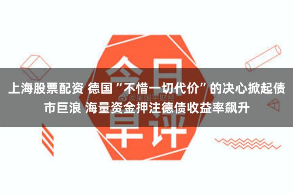 上海股票配资 德国“不惜一切代价”的决心掀起债市巨浪 海量资金押注德债收益率飙升